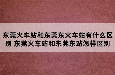 东莞火车站和东莞东火车站有什么区别 东莞火车站和东莞东站怎样区别